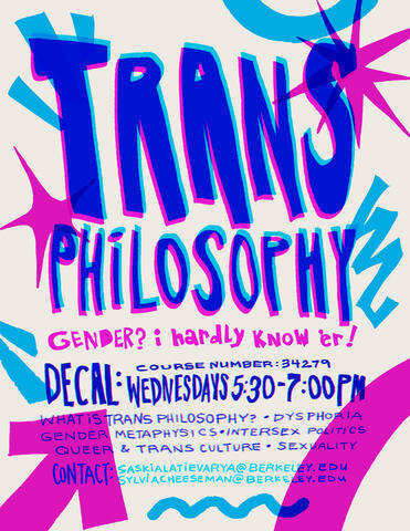 Flyer for trans philosophy. Off-white background with bright pink and blue text and graphic shapes. Text reads: "gender? i hardly know'er! decal: wednesdays 5:30-7:00PM, what is trans philosophy? dysphoria, gender metaphysics, intersex politics, queer & tr